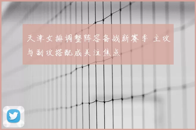 天津女排调整阵容备战新赛季 主攻与副攻搭配成关注焦点