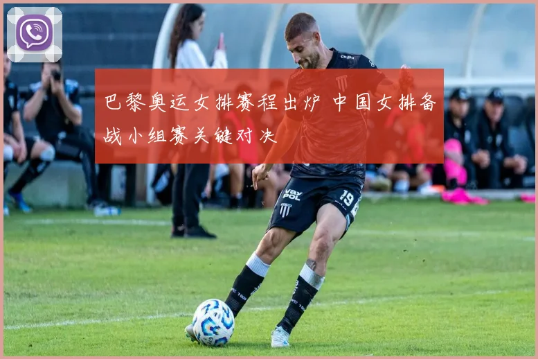 巴黎奥运女排赛程出炉 中国女排备战小组赛关键对决
