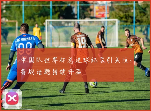 中国队世界杯总进球纪录引关注,备战话题持续升温