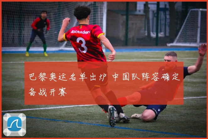 巴黎奥运名单出炉 中国队阵容确定备战开赛