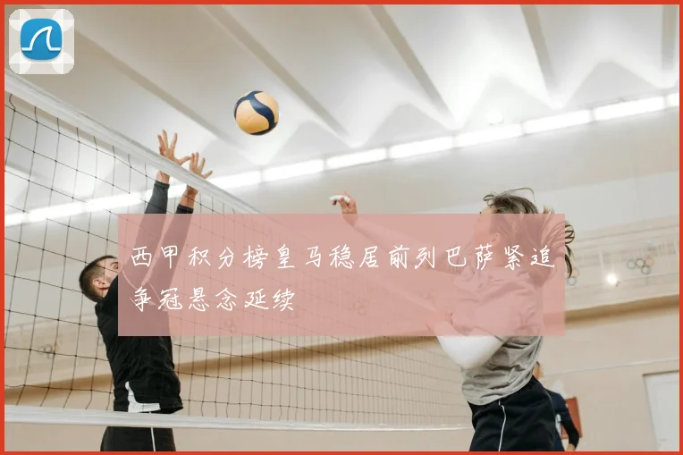 西甲积分榜皇马稳居前列巴萨紧追争冠悬念延续