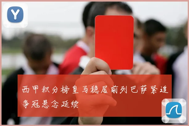西甲积分榜皇马稳居前列巴萨紧追争冠悬念延续