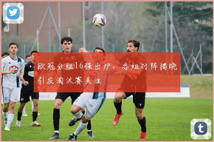 欧冠分组16强出炉，各组对阵揭晓引发淘汰赛关注
