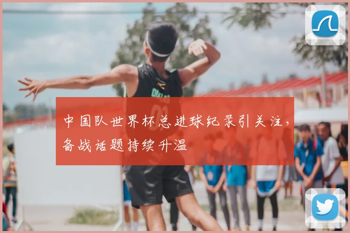 中国队世界杯总进球纪录引关注,备战话题持续升温