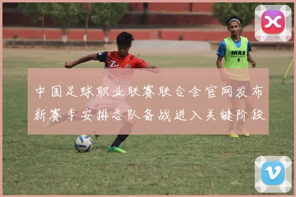 中国足球职业联赛联合会官网发布新赛季安排各队备战进入关键阶段
