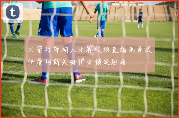 火箭对阵湖人比赛视频直播免费提供詹姆斯关键得分锁定胜局