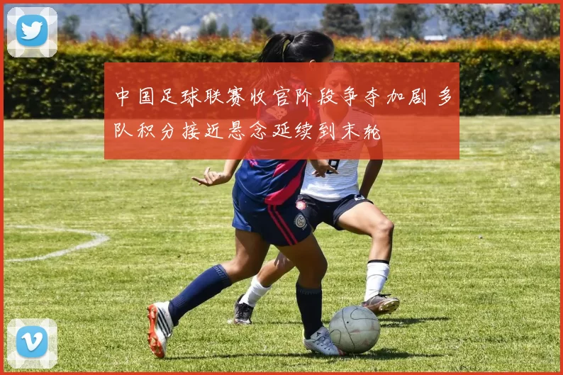 中国足球联赛收官阶段争夺加剧 多队积分接近悬念延续到末轮